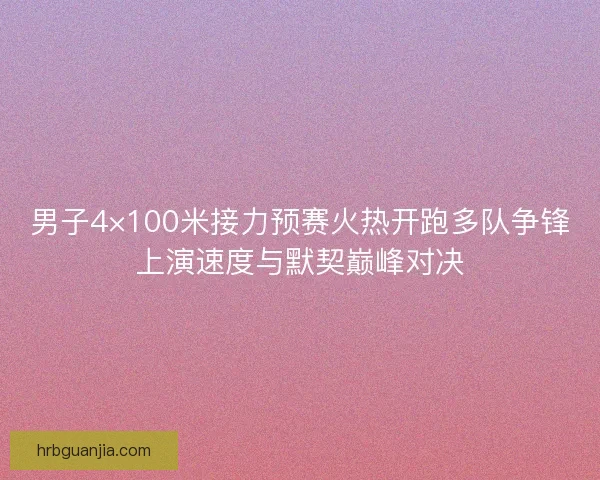 男子4×100米接力预赛火热开跑多队争锋上演速度与默契巅峰对决