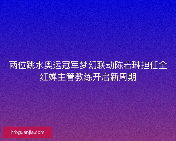 两位跳水奥运冠军梦幻联动陈若琳担任全红婵主管教练开启新周期
