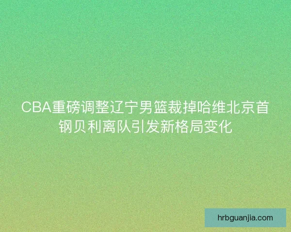 CBA重磅调整辽宁男篮裁掉哈维北京首钢贝利离队引发新格局变化