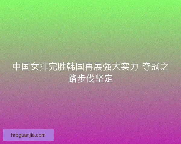 中国女排完胜韩国再展强大实力 夺冠之路步伐坚定